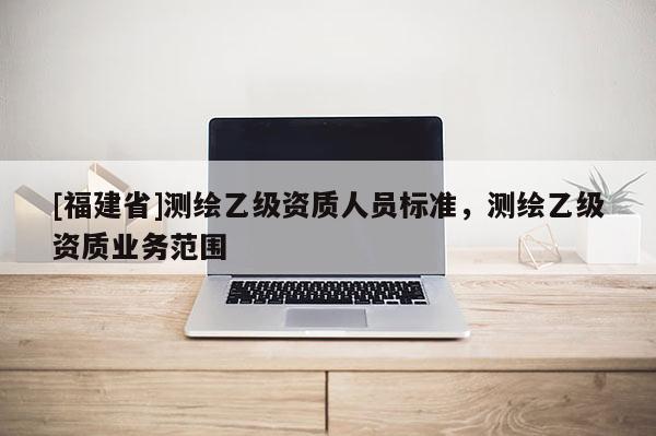 [福建省]測繪乙級資質(zhì)人員標(biāo)準(zhǔn)，測繪乙級資質(zhì)業(yè)務(wù)范圍