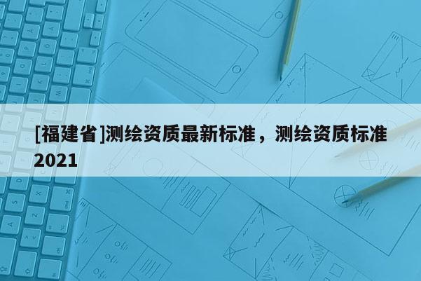 [福建省]測(cè)繪資質(zhì)最新標(biāo)準(zhǔn)，測(cè)繪資質(zhì)標(biāo)準(zhǔn)2021