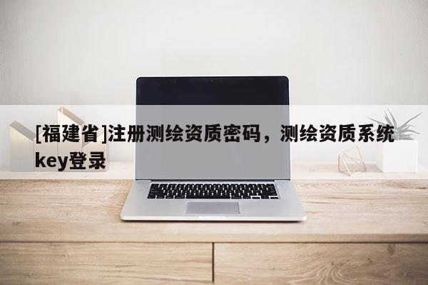[福建省]注冊(cè)測(cè)繪資質(zhì)密碼，測(cè)繪資質(zhì)系統(tǒng)key登錄