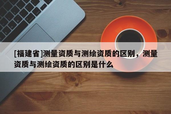 [福建省]測量資質(zhì)與測繪資質(zhì)的區(qū)別，測量資質(zhì)與測繪資質(zhì)的區(qū)別是什么