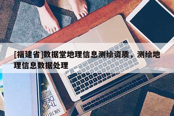 [福建省]數(shù)據(jù)堂地理信息測(cè)繪資質(zhì)，測(cè)繪地理信息數(shù)據(jù)處理