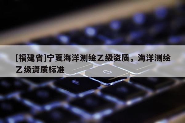 [福建省]寧夏海洋測繪乙級資質(zhì)，海洋測繪乙級資質(zhì)標準