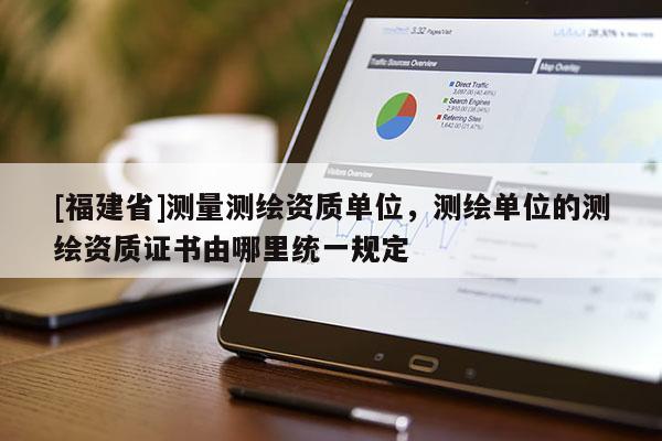 [福建省]測(cè)量測(cè)繪資質(zhì)單位，測(cè)繪單位的測(cè)繪資質(zhì)證書(shū)由哪里統(tǒng)一規(guī)定