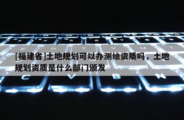 [福建省]土地規(guī)劃可以辦測(cè)繪資質(zhì)嗎，土地規(guī)劃資質(zhì)是什么部門(mén)頒發(fā)