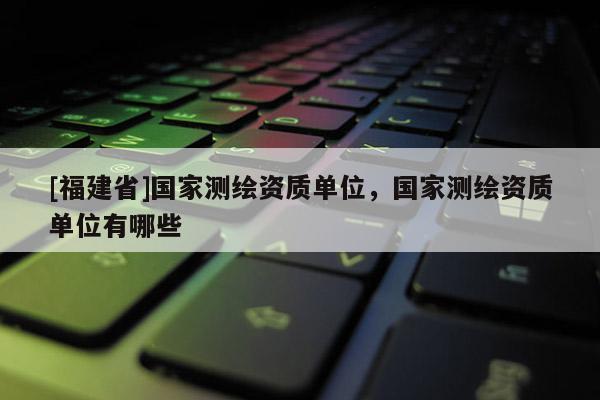 [福建省]國(guó)家測(cè)繪資質(zhì)單位，國(guó)家測(cè)繪資質(zhì)單位有哪些