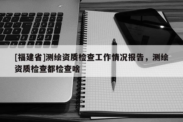 [福建省]測繪資質(zhì)檢查工作情況報告，測繪資質(zhì)檢查都檢查啥