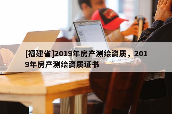 [福建省]2019年房產(chǎn)測繪資質(zhì)，2019年房產(chǎn)測繪資質(zhì)證書
