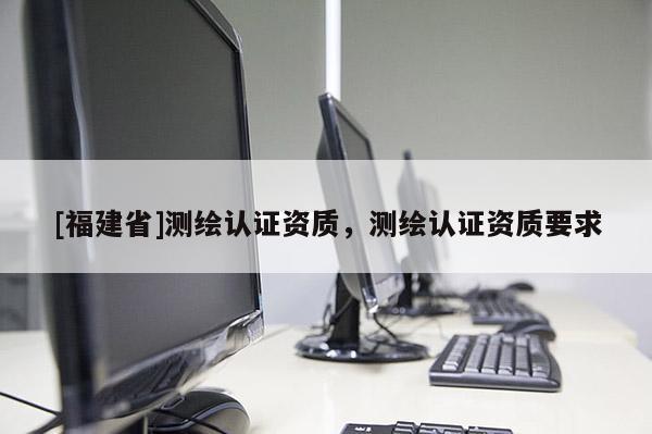 [福建省]測繪認(rèn)證資質(zhì)，測繪認(rèn)證資質(zhì)要求