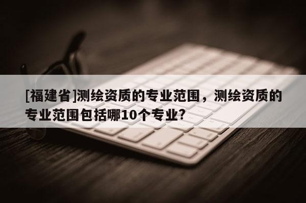 [福建省]測(cè)繪資質(zhì)的專業(yè)范圍，測(cè)繪資質(zhì)的專業(yè)范圍包括哪10個(gè)專業(yè)?