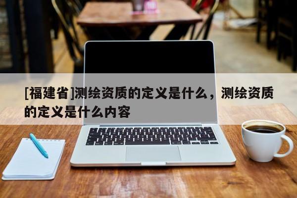 [福建省]測繪資質(zhì)的定義是什么，測繪資質(zhì)的定義是什么內(nèi)容