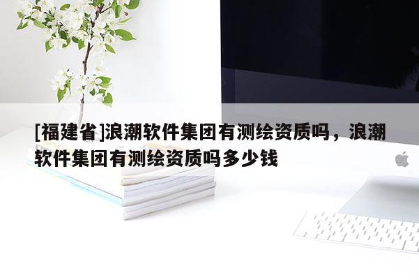 [福建省]浪潮軟件集團(tuán)有測繪資質(zhì)嗎，浪潮軟件集團(tuán)有測繪資質(zhì)嗎多少錢