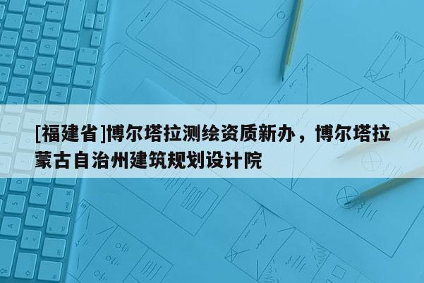 [福建省]博爾塔拉測繪資質(zhì)新辦，博爾塔拉蒙古自治州建筑規(guī)劃設計院