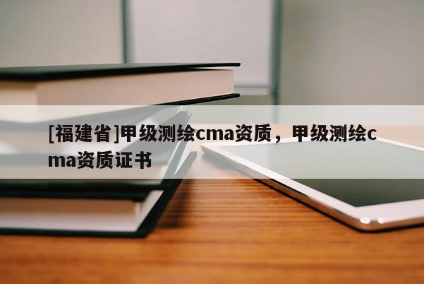 [福建省]甲級測繪cma資質(zhì)，甲級測繪cma資質(zhì)證書