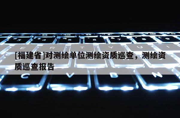 [福建省]對測繪單位測繪資質(zhì)巡查，測繪資質(zhì)巡查報(bào)告