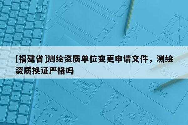 [福建省]測(cè)繪資質(zhì)單位變更申請(qǐng)文件，測(cè)繪資質(zhì)換證嚴(yán)格嗎