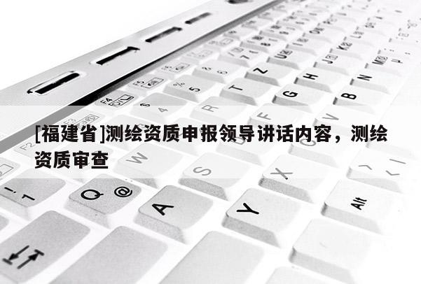 [福建省]測(cè)繪資質(zhì)申報(bào)領(lǐng)導(dǎo)講話內(nèi)容，測(cè)繪資質(zhì)審查