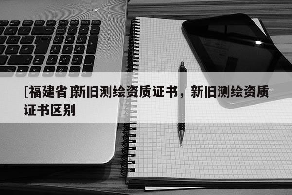[福建省]新舊測繪資質(zhì)證書，新舊測繪資質(zhì)證書區(qū)別