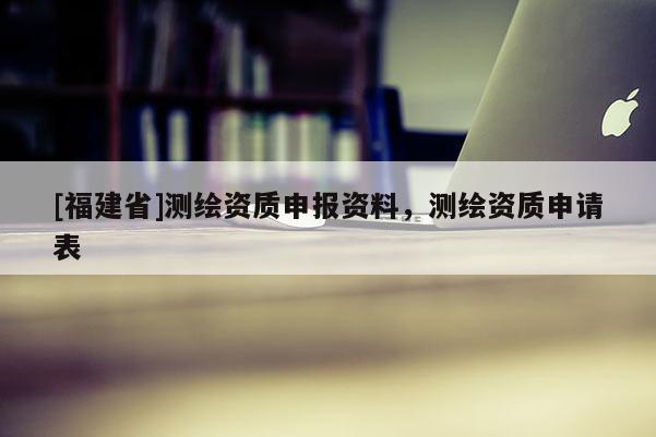 [福建省]測繪資質(zhì)申報(bào)資料，測繪資質(zhì)申請表