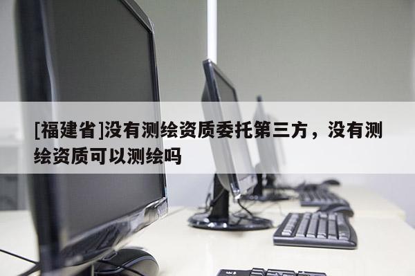 [福建省]沒有測繪資質(zhì)委托第三方，沒有測繪資質(zhì)可以測繪嗎