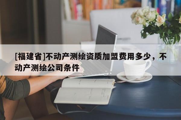 [福建省]不動產(chǎn)測繪資質(zhì)加盟費用多少，不動產(chǎn)測繪公司條件