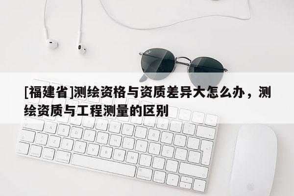 [福建省]測繪資格與資質(zhì)差異大怎么辦，測繪資質(zhì)與工程測量的區(qū)別