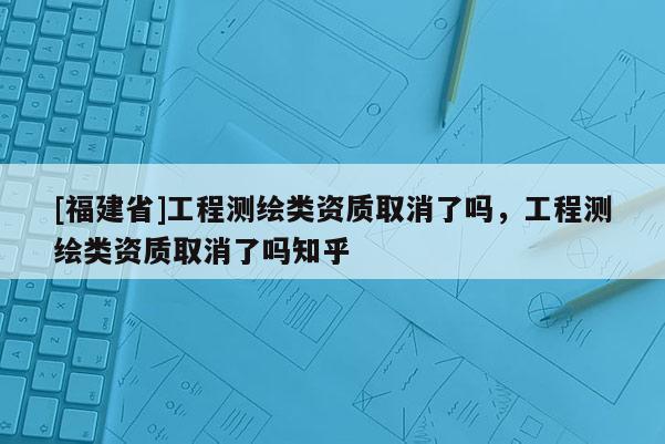 [福建省]工程測繪類資質(zhì)取消了嗎，工程測繪類資質(zhì)取消了嗎知乎