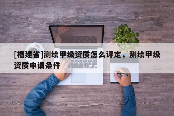 [福建省]測繪甲級資質怎么評定，測繪甲級資質申請條件