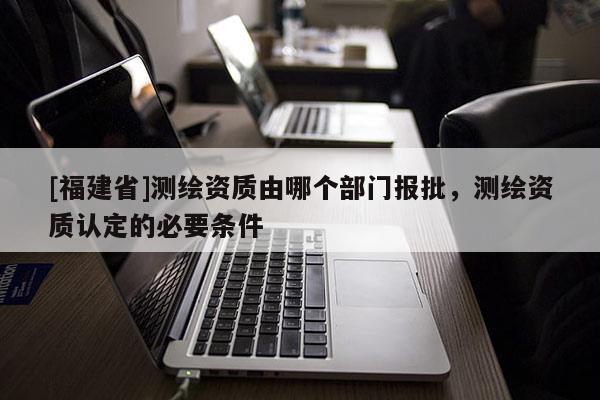 [福建省]測(cè)繪資質(zhì)由哪個(gè)部門報(bào)批，測(cè)繪資質(zhì)認(rèn)定的必要條件