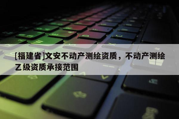 [福建省]文安不動(dòng)產(chǎn)測(cè)繪資質(zhì)，不動(dòng)產(chǎn)測(cè)繪乙級(jí)資質(zhì)承接范圍