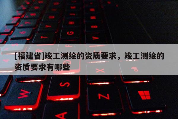 [福建省]竣工測繪的資質(zhì)要求，竣工測繪的資質(zhì)要求有哪些