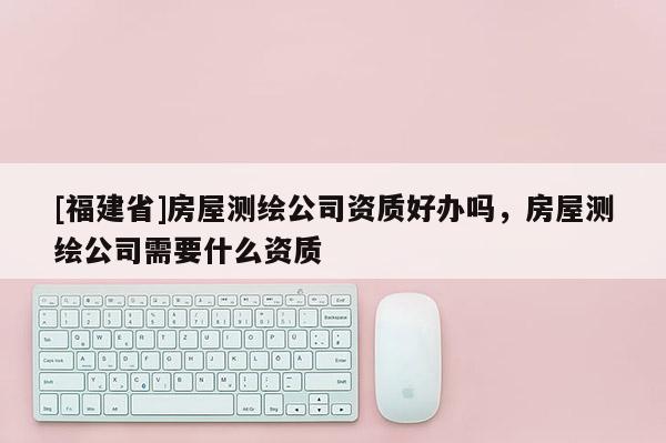 [福建省]房屋測繪公司資質好辦嗎，房屋測繪公司需要什么資質