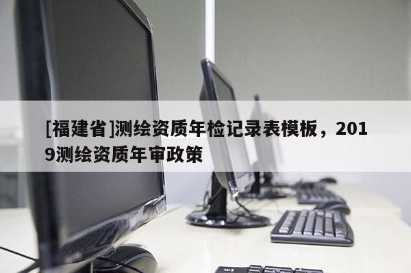 [福建省]測繪資質年檢記錄表模板，2019測繪資質年審政策