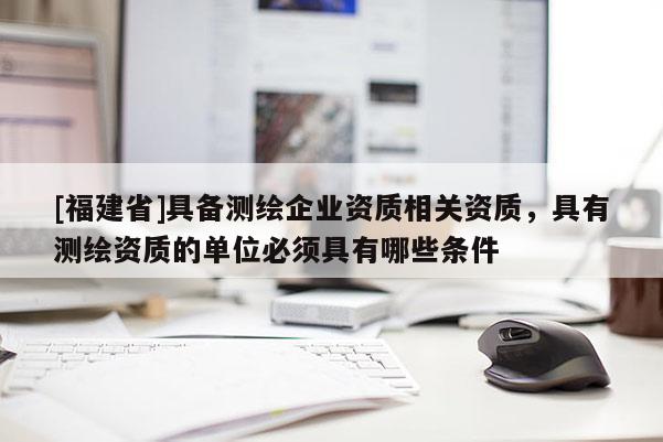 [福建省]具備測(cè)繪企業(yè)資質(zhì)相關(guān)資質(zhì)，具有測(cè)繪資質(zhì)的單位必須具有哪些條件