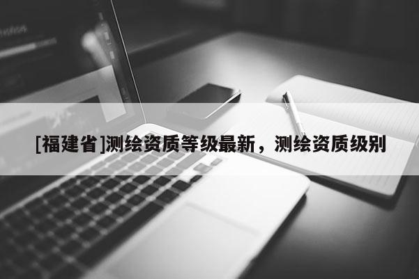[福建省]測繪資質(zhì)等級(jí)最新，測繪資質(zhì)級(jí)別