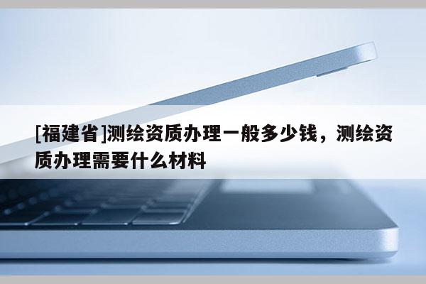 [福建省]測繪資質(zhì)辦理一般多少錢，測繪資質(zhì)辦理需要什么材料