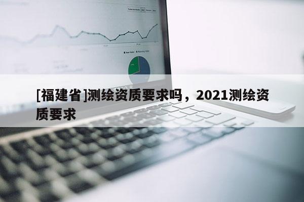 [福建省]測繪資質(zhì)要求嗎，2021測繪資質(zhì)要求