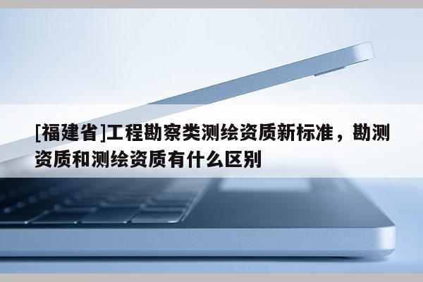 [福建省]工程勘察類測(cè)繪資質(zhì)新標(biāo)準(zhǔn)，勘測(cè)資質(zhì)和測(cè)繪資質(zhì)有什么區(qū)別