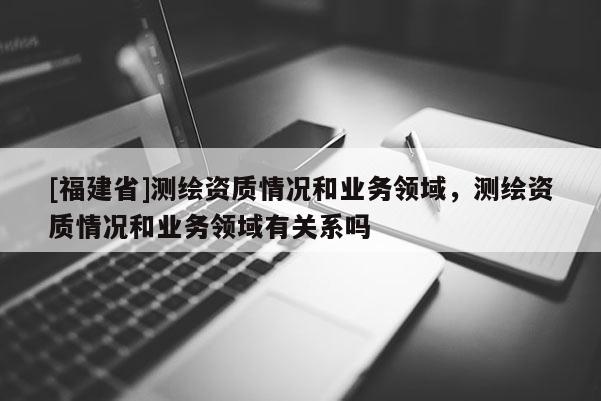 [福建省]測繪資質(zhì)情況和業(yè)務領域，測繪資質(zhì)情況和業(yè)務領域有關系嗎