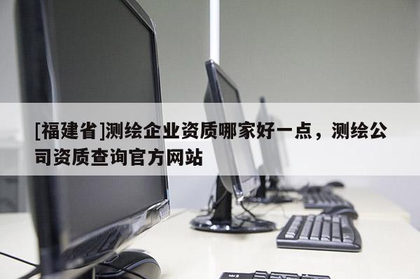[福建省]測(cè)繪企業(yè)資質(zhì)哪家好一點(diǎn)，測(cè)繪公司資質(zhì)查詢官方網(wǎng)站
