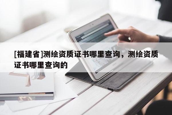 [福建省]測繪資質(zhì)證書哪里查詢，測繪資質(zhì)證書哪里查詢的
