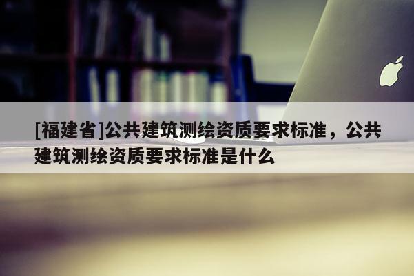 [福建省]公共建筑測繪資質(zhì)要求標準，公共建筑測繪資質(zhì)要求標準是什么