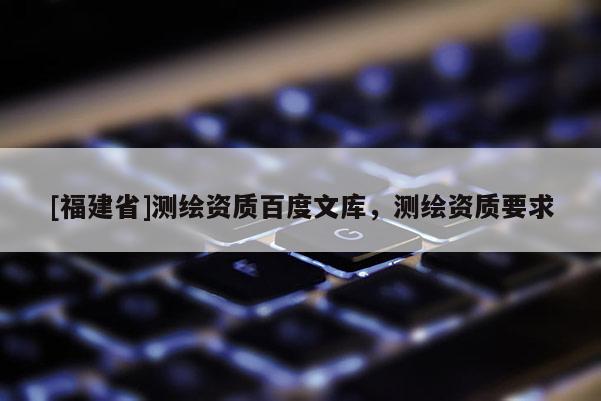 [福建省]測繪資質(zhì)百度文庫，測繪資質(zhì)要求