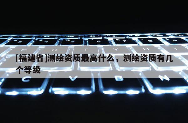 [福建省]測(cè)繪資質(zhì)最高什么，測(cè)繪資質(zhì)有幾個(gè)等級(jí)