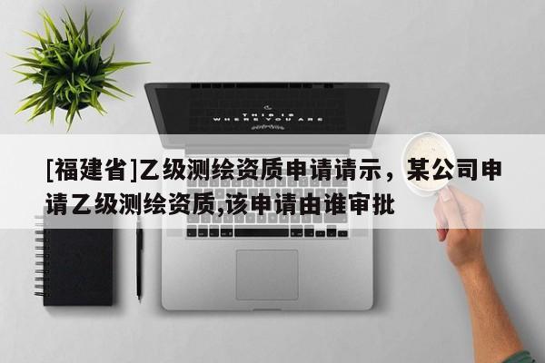 [福建省]乙級(jí)測(cè)繪資質(zhì)申請(qǐng)請(qǐng)示，某公司申請(qǐng)乙級(jí)測(cè)繪資質(zhì),該申請(qǐng)由誰(shuí)審批