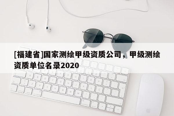 [福建省]國家測繪甲級(jí)資質(zhì)公司，甲級(jí)測繪資質(zhì)單位名錄2020