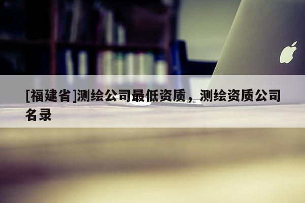[福建省]測繪公司最低資質(zhì)，測繪資質(zhì)公司名錄