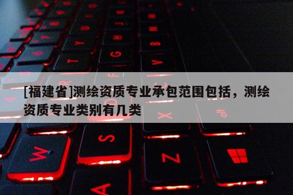 [福建省]測繪資質(zhì)專業(yè)承包范圍包括，測繪資質(zhì)專業(yè)類別有幾類