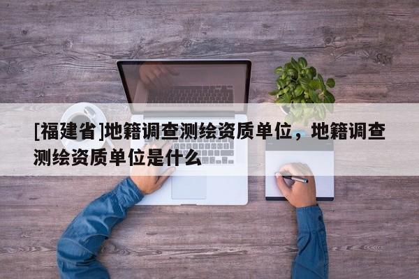 [福建省]地籍調(diào)查測繪資質(zhì)單位，地籍調(diào)查測繪資質(zhì)單位是什么