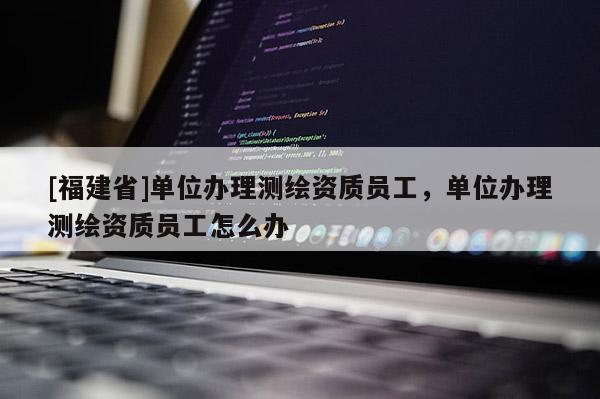 [福建省]單位辦理測繪資質(zhì)員工，單位辦理測繪資質(zhì)員工怎么辦