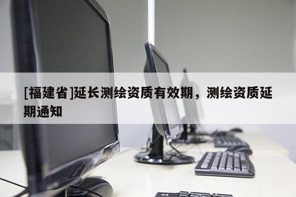 [福建省]延長(zhǎng)測(cè)繪資質(zhì)有效期，測(cè)繪資質(zhì)延期通知